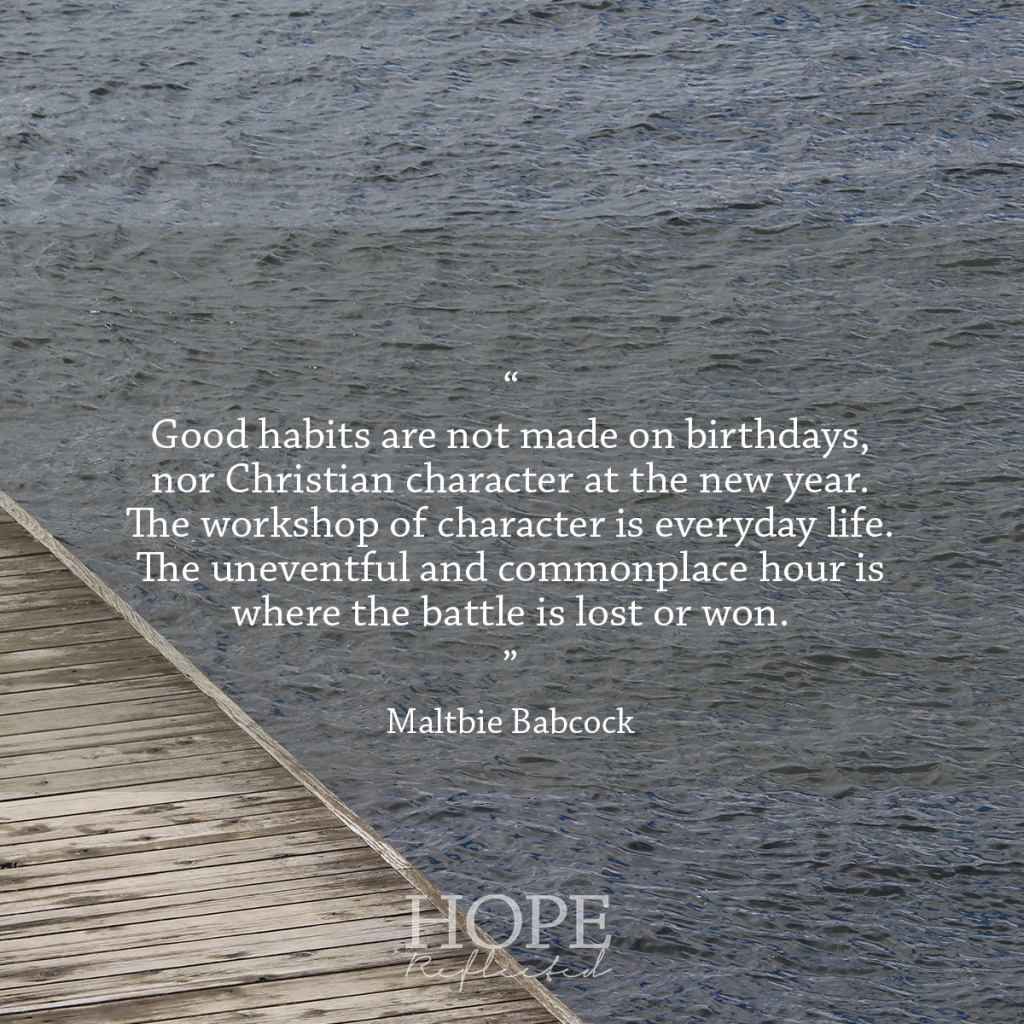 "Good habits are not made on birthdays, nor Christian character at the new year. The workshop of character is everyday life. The uneventful and commonplace hour is where the battle is lost or won." (Maltbie Babcock) | See more at hopereflected.com