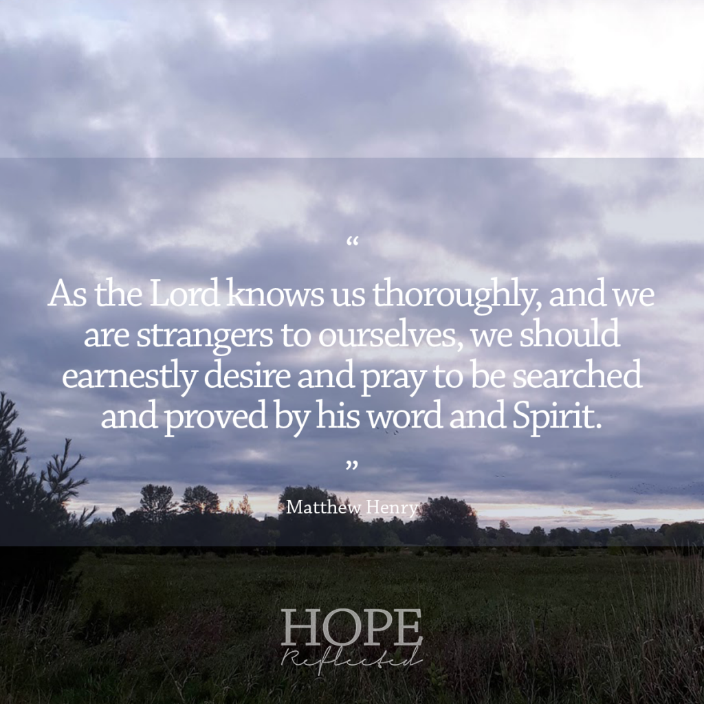 “As the Lord knows us thoroughly, and we are strangers to ourselves, we should earnestly desire and pray to be searched and proved by his word and Spirit. If there be any wicked way in me, let me see it; and do thou root it out of me. The way of godliness is pleasing to God, and profitable to us; and will end in everlasting life.” Matthew Henry | Read more at hopereflected.com