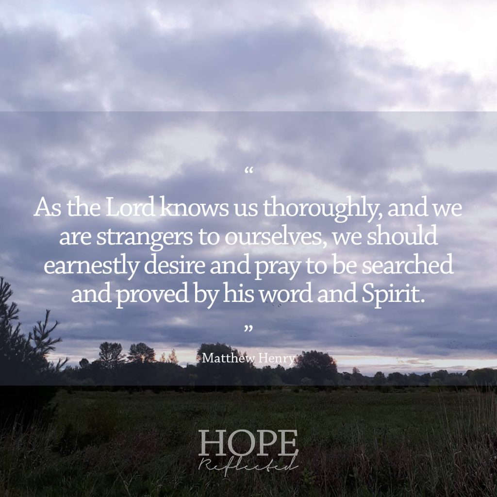 “As the Lord knows us thoroughly, and we are strangers to ourselves, we should earnestly desire and pray to be searched and proved by his word and Spirit. If there be any wicked way in me, let me see it; and do thou root it out of me. The way of godliness is pleasing to God, and profitable to us; and will end in everlasting life.”  Matthew Henry | Read more at hopereflected.com