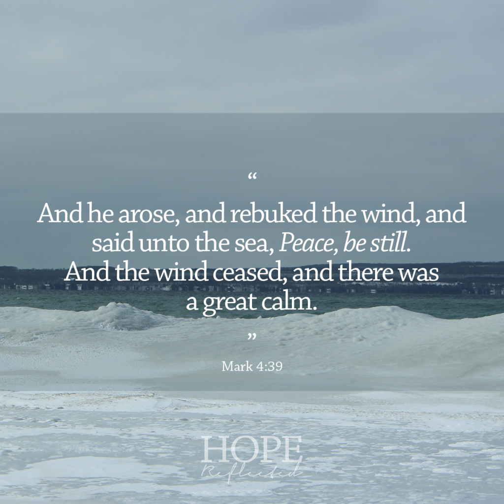 "And he arose, and rebuked the wind, and said unto the sea, Peace, be still. And the wind ceased, and there was a great calm. And he said unto them, Why are you so fearful? How is it that you have no faith?” (Mark 4:38-40) | Peace be still | Read more at hopereflected.com