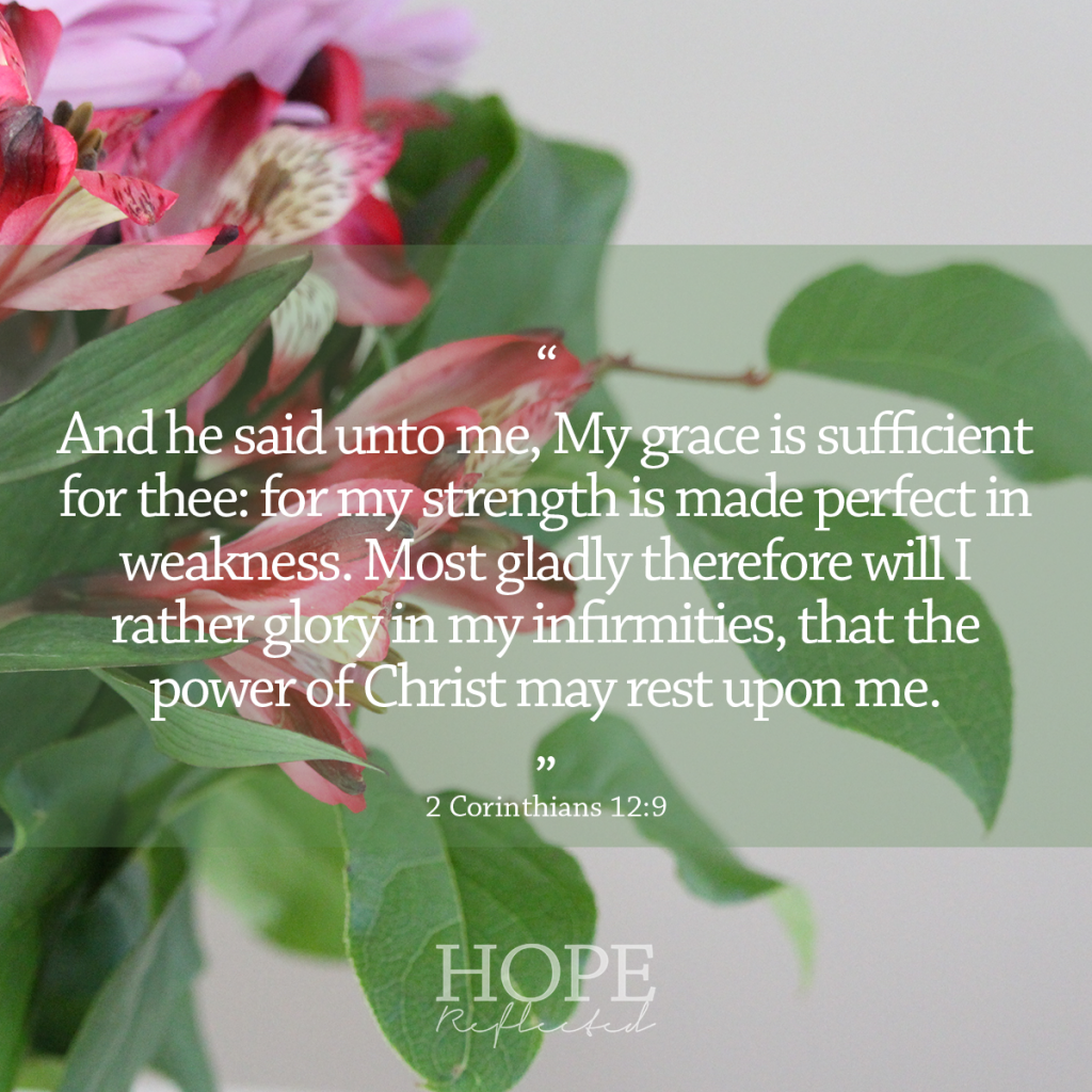 "And he said unto me, My grace is sufficient for thee: for my strength is made perfect in weakness. Most gladly therefore will I rather glory in my infirmities, that the power of Christ may rest upon me." (2 Corinthians 12:9) | 10 verses to calm and reassure your anxious mind | Read more at hopereflected.com