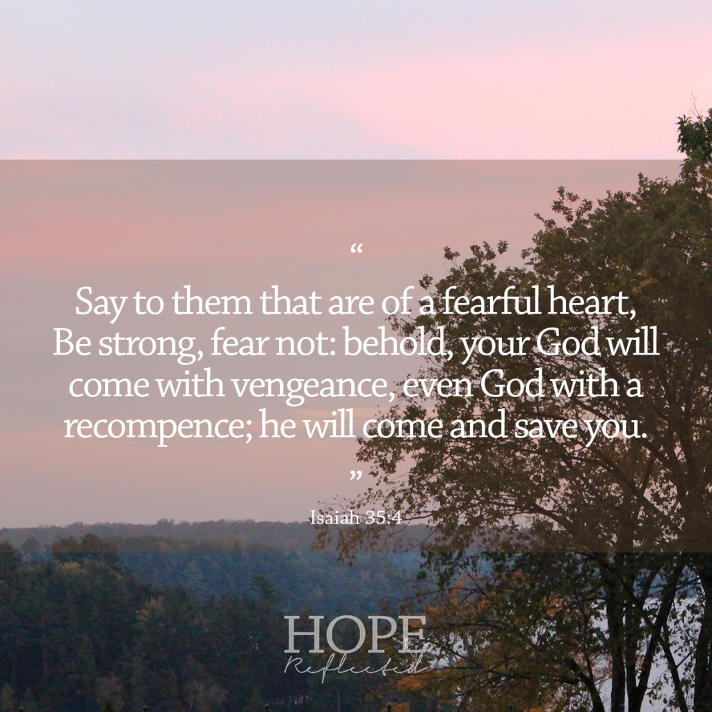 "Say to them that are of a fearful heart, Be strong, fear not: behold, your God will come with vengeance, even God with a recompence; he will come and save you." (Isaiah 35:4) | 10 verses to calm and reassure your anxious mind | Read more at hopereflected.com