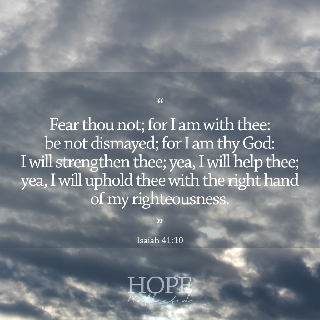 "Fear thou not; for I am with thee: be not dismayed; for I am thy God: I will strengthen thee; yea, I will help thee; yea, I will uphold thee with the right hand of my righteousness." (Isaiah 41:10) | 10 verses to calm and reassure your anxious mind | Read more at hopereflected.com