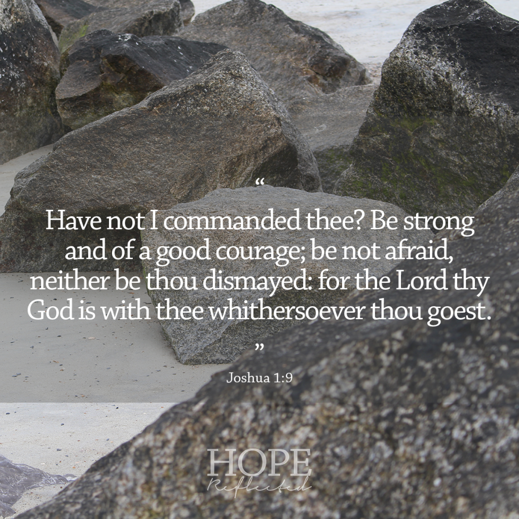 "Have not I commanded thee? Be strong and of a good courage; be not afraid, neither be thou dismayed: for the Lord thy God is with thee whithersoever thou goest." (Joshua 1:9) | 10 verses to calm and reassure your anxious mind | Read more at hopereflected.com