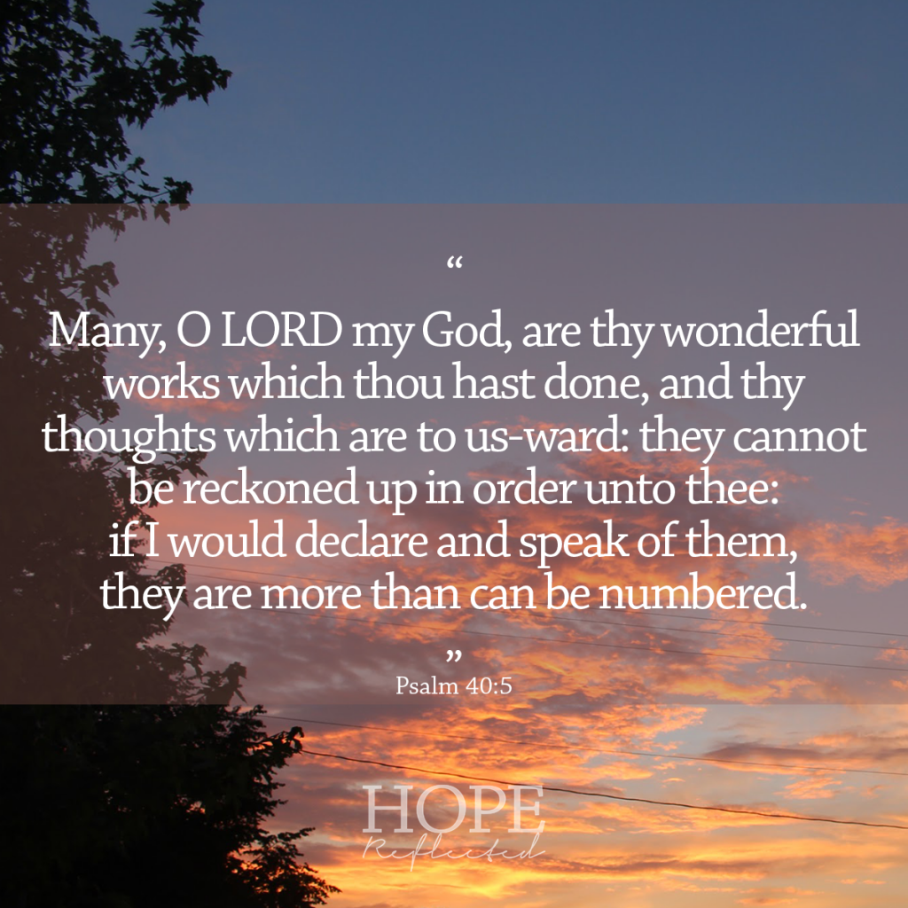 Many, O Lord my God, are thy wonderful works which thou hast done, and thy thoughts which are to us-ward: they cannot be reckoned up in order unto thee: if I would declare and speak of them, they are more than can be numbered. (Psalm 40:5) | Bible verses for anxiety | Read more at hopereflected.com