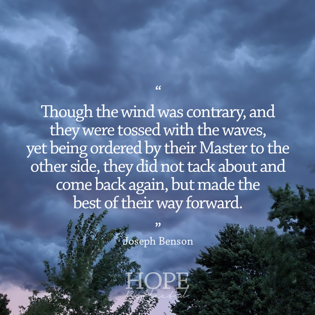 "Though the wind was contrary, and they were tossed with the waves, yet being ordered by their Master to the other side, they did not tack about and come back again, but made the best of their way forward." Joseph Benson | Read more of Sent into stormy seas on hopereflected.com