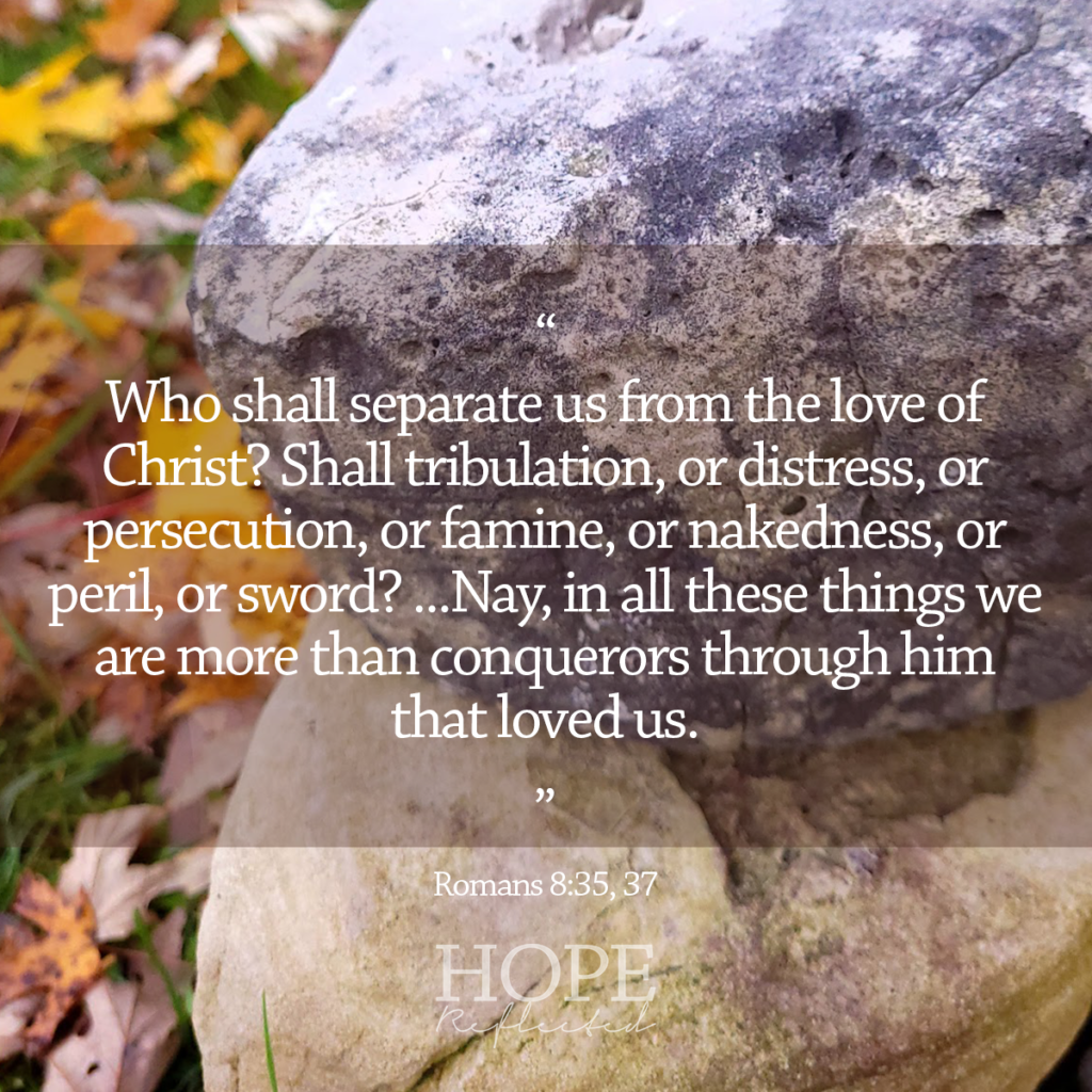 "Who shall separate us from the love of Christ? Shall tribulation, or distress, or persecution, or famine, or nakedness, or peril, or sword? ...Nay, in all these things we are more than conquerors through him that loved us." Romans 8:35, 37 Read more on hopereflected.com