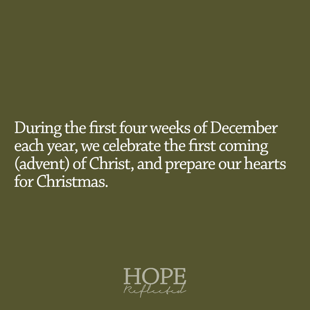 During the first four weeks of December each year, we celebrate the first coming (advent) of Christ, and prepare our hearts for Christmas. Read more about what Advent means on hopereflected.com