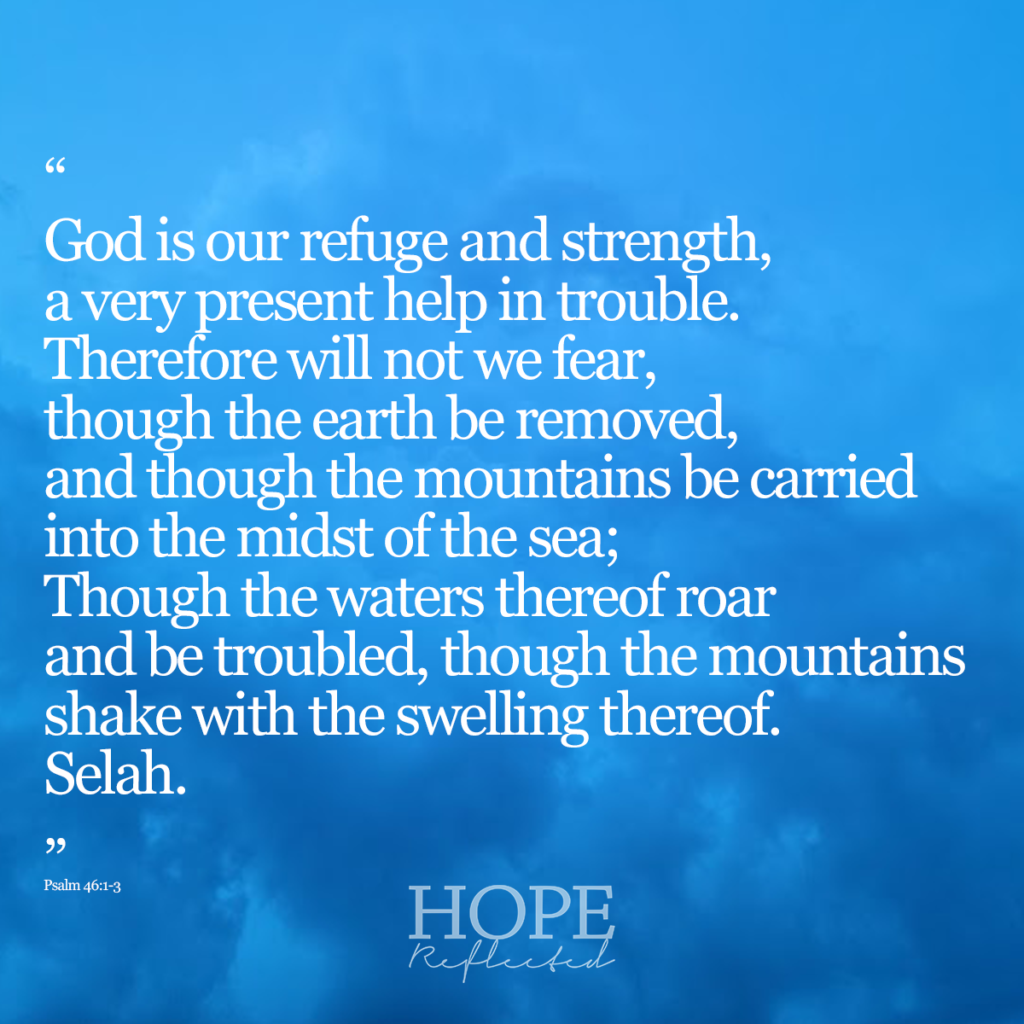 "God is our refuge and strength, a very present help in trouble. Therefore will not we fear, though the earth be removed, and though the mountains be carried into the midst of the sea; Though the waters thereof roar and be trouble, though the mountains shake with the swelling thereof. Selah." (Psalm 46:1-3) | Read more about surviving the storm on hopereflected.com