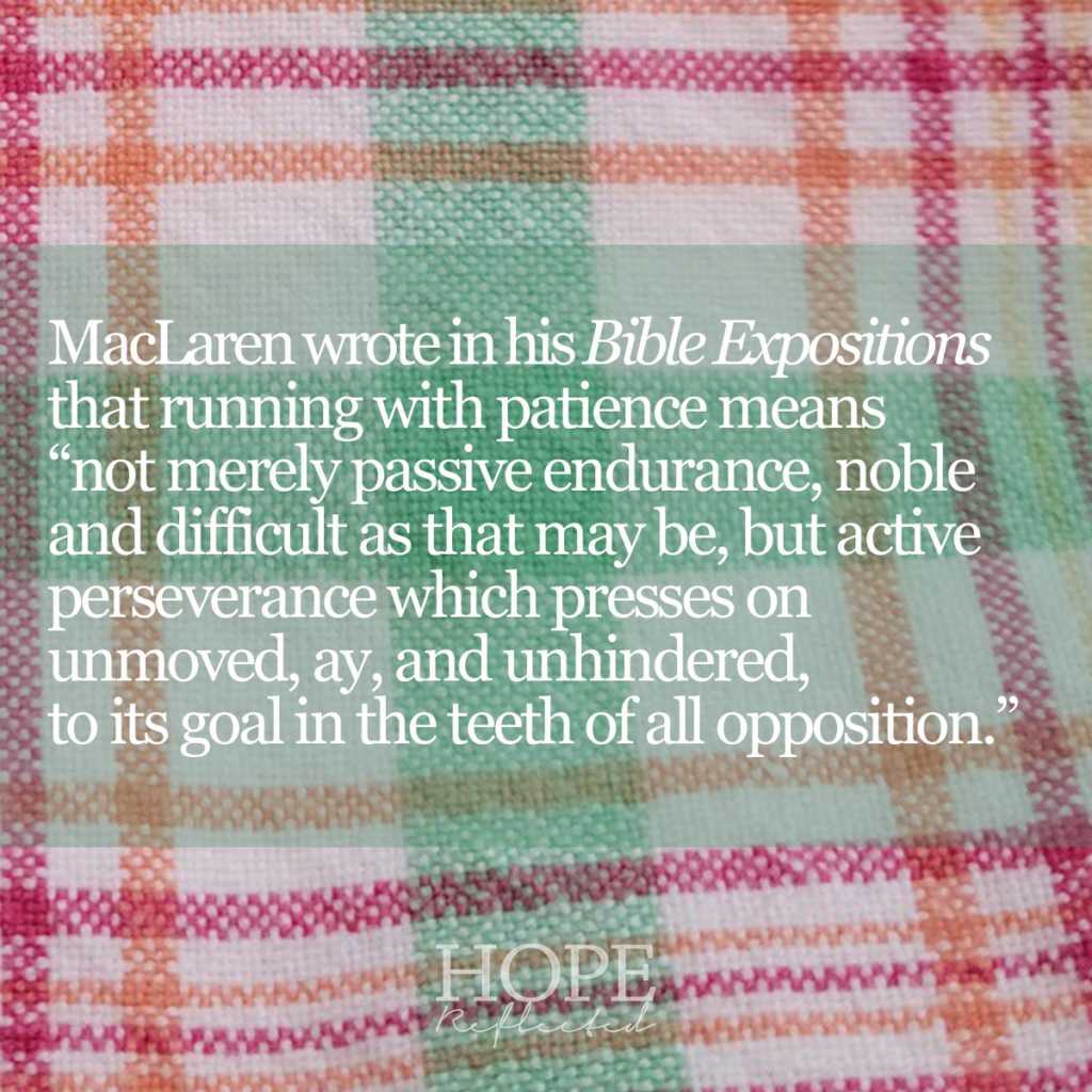 MacLaren wrote in his Bible Expositions that running with patience means "not merely passive endurance, noble and difficult as that may be, but active perseverance which presses on unmoved, ay, and unhindered, to its goal in the teeth of all opposition." Read more about running with patience on hopereflected.com