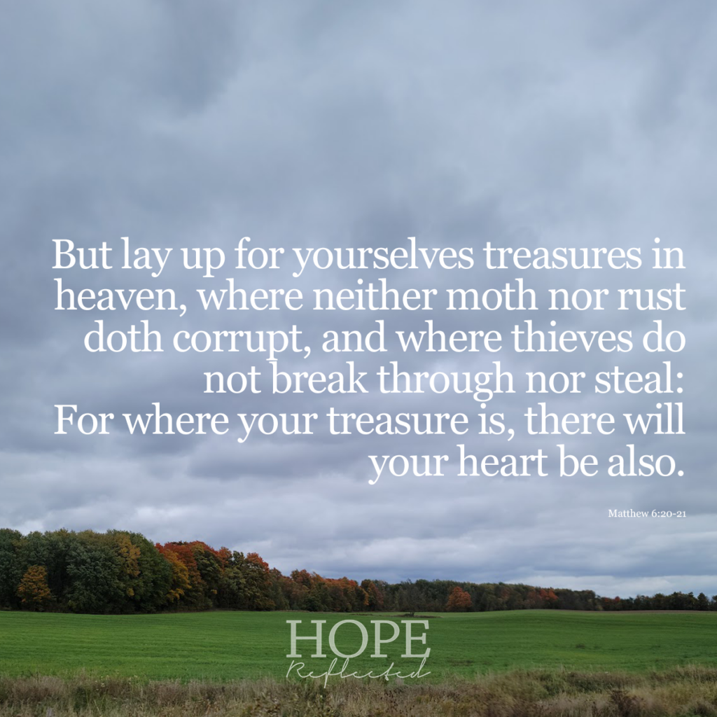 But lay up for yourselves treasures in heaven, where neither moth nor rust doth corrupt, and where thieves do not break through nor steal: For where your treasure is, there will your heart be also. Matthew 6:20-21 | Read more at hopereflected.com