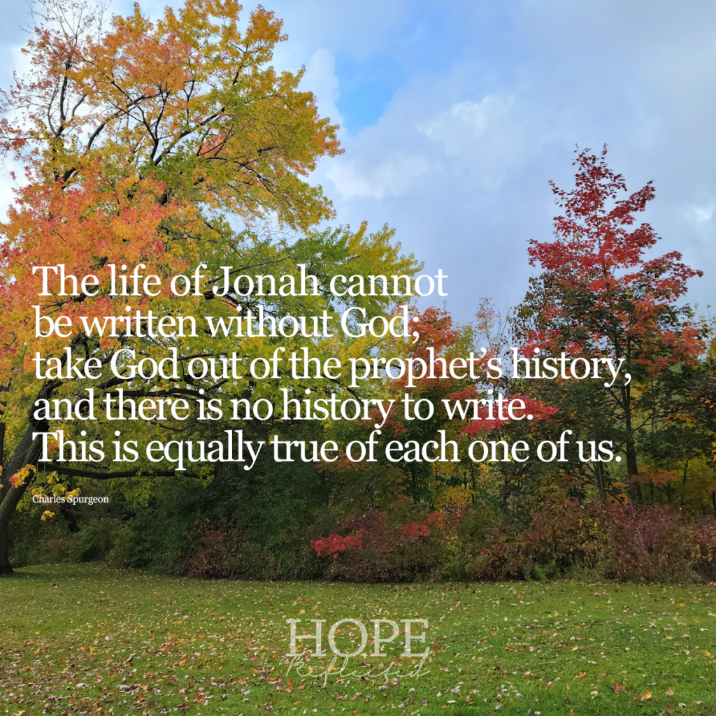 "The life of Jonah cannot be written without God; take God out of the prophet's history, and there is no history to write. This is equally true of each one of us." (Charles Spurgeon) | Read more at hopereflected.com