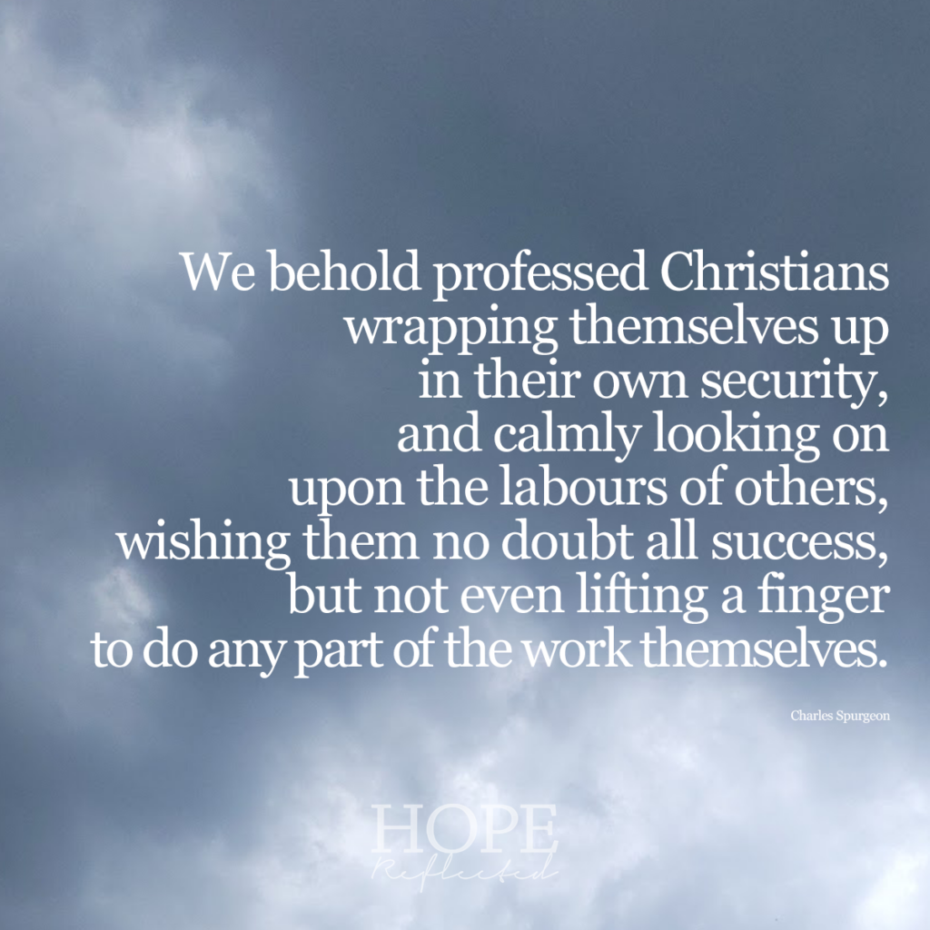 "We behold professed Christians wrapping themselves up in their security, and calmly looking on upon the labours of others, wishing them no doubt all success, but not even lifting a finger to do any part of the work themselves." (Charles Spurgeon) | Read more on hopereflected.com