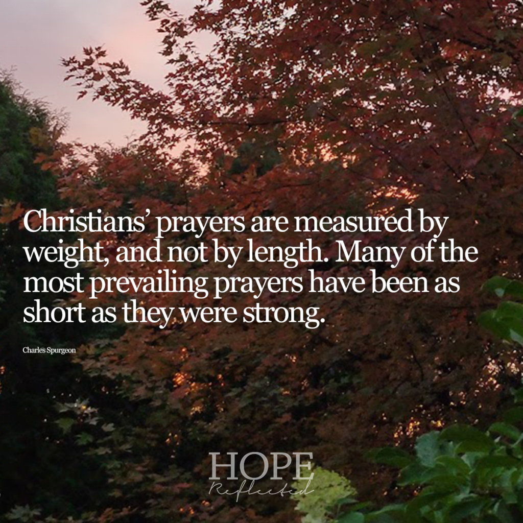 "Christians' prayers are measured by weight, and not by length. Many of the most prevailing prayers have been as short as they were strong." (Charles Spurgeon) | Read more about prayer on hopereflected.com